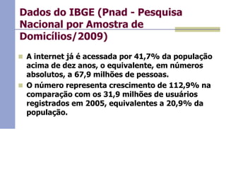 Dados do IBGE (Pnad - Pesquisa
Nacional por Amostra de
Domicílios/2009)
 A internet já é acessada por 41,7% da população

acima de dez anos, o equivalente, em números
absolutos, a 67,9 milhões de pessoas.
 O número representa crescimento de 112,9% na
comparação com os 31,9 milhões de usuários
registrados em 2005, equivalentes a 20,9% da
população.

 