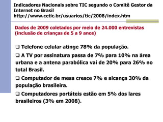 Indicadores Nacionais sobre TIC segundo o Comitê Gestor da
Internet no Brasil
http://www.cetic.br/usuarios/tic/2008/index.htm

Dados de 2009 coletados por meio de 24.000 entrevistas
(inclusão de crianças de 5 a 9 anos)

 Telefone celular atinge 78% da população.
 A TV por assinatura passa de 7% para 10% na área
urbana e a antena parabólica vai de 20% para 26% no
total Brasil.
 Computador de mesa cresce 7% e alcança 30% da
população brasileira.
 Computadores portáteis estão em 5% dos lares
brasileiros (3% em 2008).
.

 