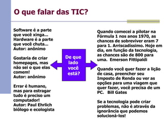 O que falar das TIC?
Software é a parte
que você xinga...
Hardware é a parte
que você chuta...
Autor: anônimo
Gostaria de criar
homepages, mas
não sei o que elas
comem!
Autor: anônimo
Errar é humano,
mas para estragar
tudo é preciso um
computador!
Autor: Paul Ehrlich
biólogo e ecologista

De que
lado
você
está?

Quando comecei a pilotar na
Fórmula 1 nos anos 1970, as
chances de sobreviver eram 7
para 1. Arriscadíssimo. Hoje em
dia, em função da tecnologia,
as chances são de 800 para
uma. Emerson Fittipaldi
Quando você quer fazer a lição
de casa, preencher seu
Imposto de Renda ou ver as
opções para uma viagem que
quer fazer, você precisa de um
PC. Bill Gates
Se a tecnologia pode criar
problemas, não é através da
ignorância que podemos
solucioná-los!

 