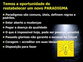Temos a oportunidade de
restabelecer um novo PARADIGMA
 Paradigmas são comuns, úteis, definem regras e
padrões.
 Estar aberto a mudanças
 Pegar a doença da qualidade
 O que é impossível hoje, pode ser possível amanhã
 Passado glorioso não garante o sucesso no futuro
 Coragem – acreditar em suas ideias
 Disposição para fazer e inovar.

 