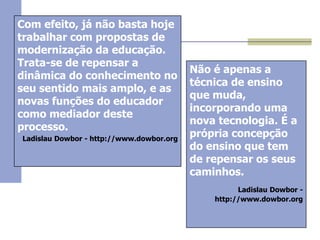 Com efeito, já não basta hoje
trabalhar com propostas de
modernização da educação.
Trata-se de repensar a
dinâmica do conhecimento no
seu sentido mais amplo, e as
novas funções do educador
como mediador deste
processo.
Ladislau Dowbor - http://www.dowbor.org

Não é apenas a
técnica de ensino
que muda,
incorporando uma
nova tecnologia. É a
própria concepção
do ensino que tem
de repensar os seus
caminhos.
Ladislau Dowbor http://www.dowbor.org

 