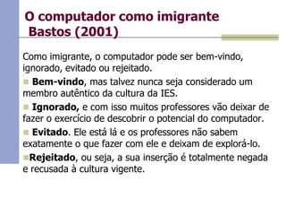O computador como imigrante
Bastos (2001)
Como imigrante, o computador pode ser bem-vindo,
ignorado, evitado ou rejeitado.
 Bem-vindo, mas talvez nunca seja considerado um
membro autêntico da cultura da IES.
 Ignorado, e com isso muitos professores vão deixar de
fazer o exercício de descobrir o potencial do computador.
 Evitado. Ele está lá e os professores não sabem
exatamente o que fazer com ele e deixam de explorá-lo.
Rejeitado, ou seja, a sua inserção é totalmente negada
e recusada à cultura vigente.

 
