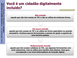 Fonte: BERTONCELLO, L. A inclusão digital na educação
superior...Dissertação de Mestrado, PUCPR.

Você é um cidadão digitalmente
incluído?
;

Não incluído
aquele que não tem acesso às TIC e não as utiliza de nenhuma forma.

Um pouco incluído
aquele que tem acesso às TIC e as utiliza de forma esporádica ou quando
necessário. Conhece poucas ferramentas e precisa de ajuda e suporte de
uma terceira pessoa.

Medianamente incluído
aquele que tem acesso cotidiano às TIC, usa algumas ferramentas com
certa autonomia, mas as utiliza para tarefas mais básicas. Esse grau
corresponde a um nível intermediário de inclusão digital.

 