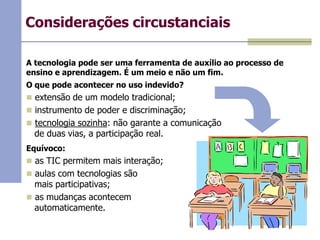 Considerações circustanciais
A tecnologia pode ser uma ferramenta de auxílio ao processo de
ensino e aprendizagem. É um meio e não um fim.

O que pode acontecer no uso indevido?
 extensão de um modelo tradicional;
 instrumento de poder e discriminação;
 tecnologia sozinha: não garante a comunicação

de duas vias, a participação real.

Equívoco:
 as TIC permitem mais interação;
 aulas com tecnologias são

mais participativas;
 as mudanças acontecem
automaticamente.

 