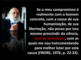 Se o meu compromisso é
realmente com o homem
concreto, com a causa de sua
humanização, de sua
libertação, não posso por isso
mesmo prescindir da ciência,
nem da tecnologia, com as
quais me vou instrumentando
para melhor lutar por esta
causa (FREIRE, 1976, p. 22-23).

 