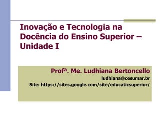 Inovação e Tecnologia na
Docência do Ensino Superior –
Unidade I
 Profª. Me. Ludhiana Bertoncello
 ludhiana@cesumar.br
 Site: https://sites.google.com/site/educaticsuperior/

 