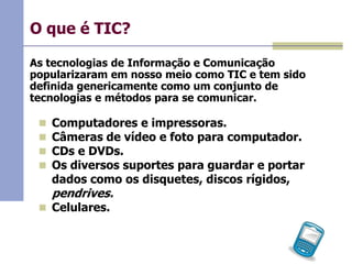 O que é TIC?
As tecnologias de Informação e Comunicação
popularizaram em nosso meio como TIC e tem sido
definida genericamente como um conjunto de
tecnologias e métodos para se comunicar.





Computadores e impressoras.
Câmeras de vídeo e foto para computador.
CDs e DVDs.
Os diversos suportes para guardar e portar
dados como os disquetes, discos rígidos,

pendrives.

 Celulares.

 