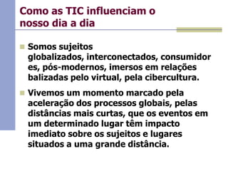 Como as TIC influenciam o
nosso dia a dia
 Somos sujeitos

globalizados, interconectados, consumidor
es, pós-modernos, imersos em relações
balizadas pelo virtual, pela cibercultura.

 Vivemos um momento marcado pela

aceleração dos processos globais, pelas
distâncias mais curtas, que os eventos em
um determinado lugar têm impacto
imediato sobre os sujeitos e lugares
situados a uma grande distância.

 