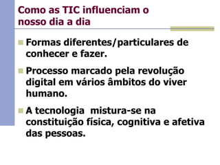 Como as TIC influenciam o
nosso dia a dia
 Formas diferentes/particulares de

conhecer e fazer.

 Processo marcado pela revolução

digital em vários âmbitos do viver
humano.

 A tecnologia mistura-se na

constituição física, cognitiva e afetiva
das pessoas.

 