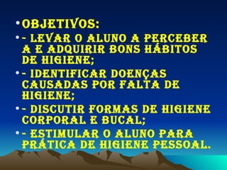 OBJETIVOS: - Levar o aluno a perceber a e adquirir bons hábitos de higiene; - Identificar doenças causadas por falta de higiene; - Discutir formas de higiene corporal e bucal; - Estimular o aluno para prÁtica de higiene pessoal. 