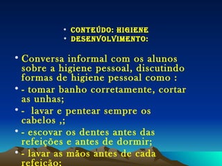 CONTEÚDO: HIGIENE Desenvolvimento: Conversa informal com os alunos sobre a higiene pessoal, discutindo formas de higiene pessoal como : - tomar banho corretamente, cortar as unhas;  -  lavar e pentear sempre os cabelos ,; - escovar os dentes antes das refeições e antes de dormir; - lavar as mãos antes de cada refeição; - Lavar frutas e verduras antes de comer . 