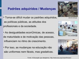 Padrões adquiridos / Mudanças Torna-se difícil mudar os padrões adquiridos, as políticas públicas, as atitudes dos  profissionais e da sociedade.  As desigualdades econômicas, de acesso,  de maturidade e de motivação das pessoas,  influenciam no ritmo de crescimento. Por isso, as mudanças na educação não  são uniformes nem fáceis, mas gradativas.  Fonte: A Educação que desejamos. http://www.eca.usp.br/prof/moran/ sala‑de‑aula.jpg linux_escola1.jpg 