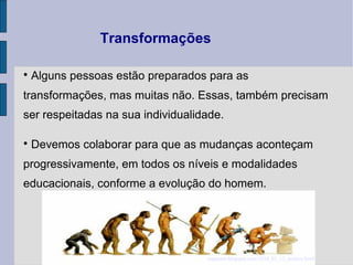 Transformações Alguns pessoas estão preparados para as transformações, mas muitas não. Essas, também precisam ser respeitadas na sua individualidade. Devemos colaborar para que as mudanças aconteçam progressivamente, em todos os níveis e modalidades educacionais, conforme a evolução do homem.  espaonet . blogspot.com /2010_01_13_ archive.html 