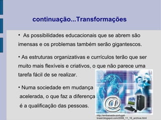 As possibilidades educacionais que se abrem são imensas e os problemas também serão gigantescos. As estruturas organizativas e currículos terão que ser muito mais flexíveis e criativos, o que não parece uma tarefa fácil de se realizar. Numa sociedade em mudança acelerada, o que faz a diferença é a qualificação das pessoas.   continuação...Transformações http://embaixada-portugal-brasil.blogspot.com/2008_11_16_archive.html 