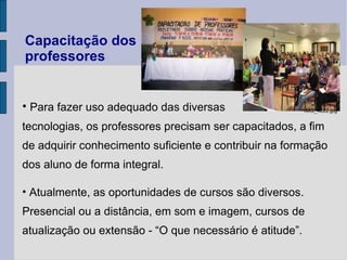 Capacitação dos professores Para fazer uso adequado das diversas  tecnologias, os professores precisam ser capacitados, a fim de adquirir conhecimento suficiente e contribuir na formação dos aluno de forma integral. Atualmente, as oportunidades de cursos são diversos. Presencial ou a distância, em som e imagem, cursos de atualização ou extensão - “O que necessário é atitude”.  IMG_4222.jpg 