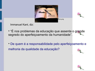 “ É nos problemas da educação que assenta o grande segredo do aperfeiçoamento da humanidade”.  De quem é a responsabilidade pelo aperfeiçoamento e melhoria da qualidade da educação? l ivro.png Immanuel Kant, diz: 