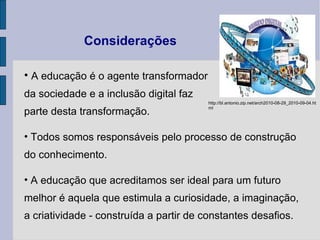 Considerações A educação é o agente transformador  da sociedade e a inclusão digital faz  parte desta transformação. Todos somos responsáveis pelo processo de construção do conhecimento. A educação que acreditamos ser ideal para um futuro  melhor é aquela que estimula a curiosidade, a imaginação, a criatividade - construída a partir de constantes desafios. http://bl.antonio.zip.net/arch2010-08-29_2010-09-04.html 