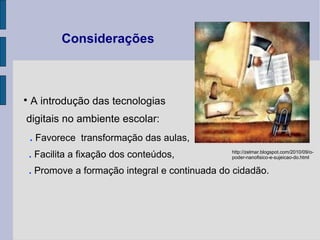 Considerações A introdução das tecnologias  digitais no ambiente escolar: .  Favorece  transformação das aulas,  .  Facilita a fixação dos conteúdos, .  Promove a formação integral e continuada do cidadão. http://zelmar.blogspot.com/2010/09/o-poder-nanofisico-e-sujeicao-do.html 