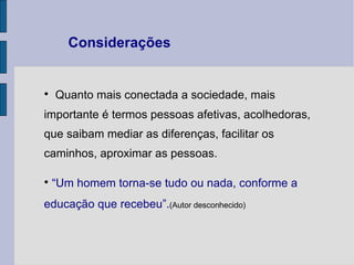 Quanto mais conectada a sociedade, mais importante é termos pessoas afetivas, acolhedoras, que saibam mediar as diferenças, facilitar os caminhos, aproximar as pessoas. “ Um homem torna-se tudo ou nada, conforme a educação que recebeu”. (Autor desconhecido)   Considerações 