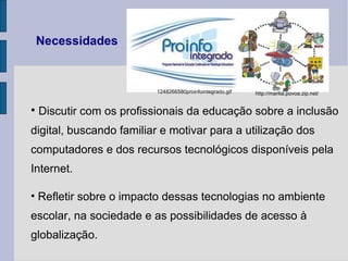 Necessidades Discutir com os profissionais da educação sobre a inclusão digital, buscando familiar e motivar para a utilização dos computadores e dos recursos tecnológicos disponíveis pela Internet. Refletir sobre o impacto dessas tecnologias no ambiente escolar, na sociedade e as possibilidades de acesso à globalização.  1248266580proinfointegrado.gif http://marilia.povoa.zip.net/ 