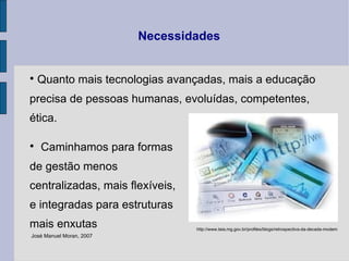Quanto mais tecnologias avançadas, mais a educação precisa de pessoas humanas, evoluídas, competentes, ética.  Caminhamos para formas de gestão menos centralizadas, mais flexíveis,  e integradas para estruturas mais enxutas Necessidades José Manuel Moran, 2007  http://www.teia.mg.gov.br/profiles/blogs/retrospectiva-da-decada-modem 