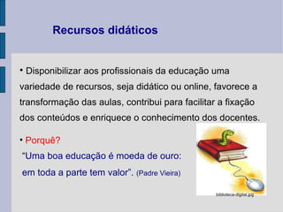 Disponibilizar aos profissionais da educação uma variedade de recursos, seja didático ou online, favorece a transformação das aulas, contribui para facilitar a fixação dos conteúdos e enriquece o conhecimento dos docentes. Porquê?   “ Uma boa educação é moeda de ouro:  em toda a parte tem valor”.   (Padre Vieira) Recursos didáticos  biblioteca‑digital.jpg 
