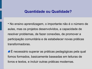 Quantidade ou Qualidade? No ensino aprendizagem, o importante não é o número de aulas, mas os projetos desenvolvidos, a capacidade de resolver problemas, de fazer conexões, de promover a participação comunitária e de estabelecer novas práticas transformadoras. É necessário  superar as práticas pedagógicas pela qual fomos formados, basicamente baseadas em leituras de livros e textos, e incluir outras práticas  modernas. 