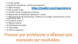 • 1. Formar equipes
• 2. Quadro de competências e perfil comportamental
• 3. Regras do grupo
• 4. formar grupo no Zap
• 5. Escolher carreira ou segmento econômico
• 6. Mapeamento de stakeholders (apoiadores – atores)
• 7. Mapeamento de mercado (hunting – tendências, tecnologias, conhecimentos na área,
concorrentes, APPs ...)
• 8. Jornada do usuário
• 9. Mapa de empatia
• 10. Distribuição de funções
• 11. Lean Canvas
• 12. Marca e Logomarca
 