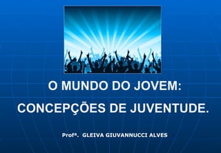 O MUNDO DO JOVEM: CONCEPÇÕES DE JUVENTUDE. Profª.  GLEIVA GIUVANNUCCI ALVES 