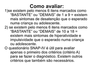 Como avaliar: 1)se existem pelo menos 6 itens marcados como “BASTANTE” ou “DEMAIS” de 1 a 9 = existem mais sintomas de desatenção que o esperado numa criança ou adolescente. 2) se existem pelo menos 6 itens marcados como “BASTANTE” ou “DEMAIS” de 10 a 18 = existem mais sintomas de hiperatividade e impulsividade que o esperado numa criança ou adolescente. O questionário SNAP-IV é útil para avaliar apenas o primeiro dos critérios (critério A) para se fazer o diagnóstico. Existem outros critérios que também são necessários.  