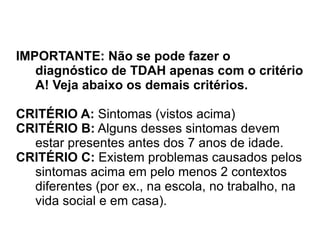 IMPORTANTE: Não se pode fazer o diagnóstico de TDAH apenas com o critério A! Veja abaixo os demais critérios. CRITÉRIO A:  Sintomas (vistos acima) CRITÉRIO B:  Alguns desses sintomas devem estar presentes antes dos 7 anos de idade. CRITÉRIO C:  Existem problemas causados pelos sintomas acima em pelo menos 2 contextos diferentes (por ex., na escola, no trabalho, na vida social e em casa). 