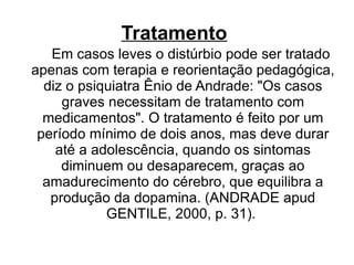 Tratamento   Em casos leves o distúrbio pode ser tratado apenas com terapia e reorientação pedagógica, diz o psiquiatra Ênio de Andrade: "Os casos graves necessitam de tratamento com medicamentos". O tratamento é feito por um período mínimo de dois anos, mas deve durar até a adolescência, quando os sintomas diminuem ou desaparecem, graças ao amadurecimento do cérebro, que equilibra a produção da dopamina. (ANDRADE apud GENTILE, 2000, p. 31).  
