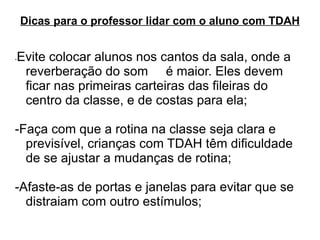 Dicas para o professor lidar com o aluno com TDAH - Evite colocar alunos nos cantos da sala, onde a reverberação do som  é maior. Eles devem ficar nas primeiras carteiras das fileiras do centro da classe, e de costas para ela;  -Faça com que a rotina na classe seja clara e previsível, crianças com TDAH têm dificuldade de se ajustar a mudanças de rotina;  -Afaste-as de portas e janelas para evitar que se distraiam com outro estímulos;  