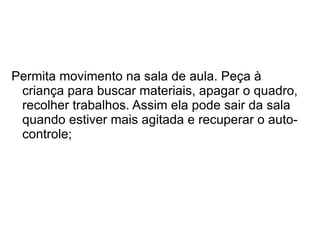 Permita movimento na sala de aula. Peça à criança para buscar materiais, apagar o quadro, recolher trabalhos. Assim ela pode sair da sala quando estiver mais agitada e recuperar o auto-controle;  