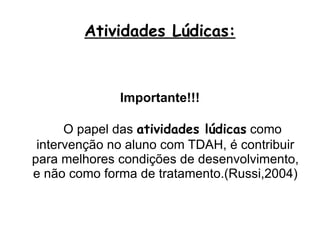Atividades Lúdicas: Importante!!! O papel das  atividades lúdicas  como intervenção no aluno com TDAH, é contribuir para melhores condições de desenvolvimento, e não como forma de tratamento.(Russi,2004) 