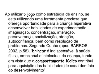 Ao utilizar  o  jogo  como estratégia de ensino, se está utilizando uma ferramenta preciosa que ofereça oportunidade para a criança hiperativa desenvolver habilidades de experimentação, imaginação, concentração, interação, perseverança, socialização, atenção, autoconfiança, bem como resolução de problemas. Segundo Cunha (apud BARROS, 2002, p.58), “ brincar  é indispensável à saúde física, emocional e intelectual da criança, tendo em vista que o  comportamento lúdico  contribui para aquisição das habilidades de cada domínio do desenvolvimento” 