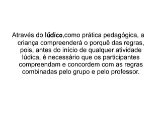 Através do  lúdico ,como prática pedagógica, a criança compreenderá o porquê das regras, pois, antes do início de qualquer atividade lúdica, é necessário que os participantes compreendam e concordem com as regras combinadas pelo grupo e pelo professor. 