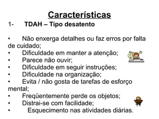 Características 1-       TDAH – Tipo desatento •     Não enxerga detalhes ou faz erros por falta de cuidado;  •     Dificuldade em manter a atenção; •     Parece não ouvir; •     Dificuldade em seguir instruções; •     Dificuldade na organização; •     Evita / não gosta de tarefas de esforço mental; •     Freqüentemente perde os objetos; •     Distrai-se com facilidade; •     Esquecimento nas atividades diárias . 