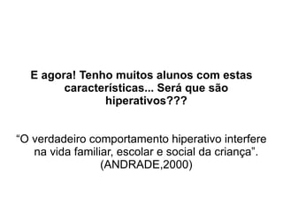 E agora! Tenho muitos alunos com estas características... Será que são hiperativos??? “O verdadeiro comportamento hiperativo interfere na vida familiar, escolar e social da criança”. (ANDRADE,2000) 