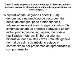 Quem é mais propenso a ter esta doença? Crianças, adultos, pessoas com grau elevado de inteligência, negros, ricos, só em crianças ...? A hiperatividade, segundo Lancet (1998) denominada na medicina de desordem do déficit de atenção, pode afetar crianças, adolescentes e até mesmo alguns adultos. Os sintomas variam de brandos a graves e podem incluir problemas de linguagem, memória e habilidades motoras. Embora a criança hiperativa tenha muitas vezes uma inteligência normal ou acima da média, o estado é caracterizado por problemas de aprendizado e comportamento . 