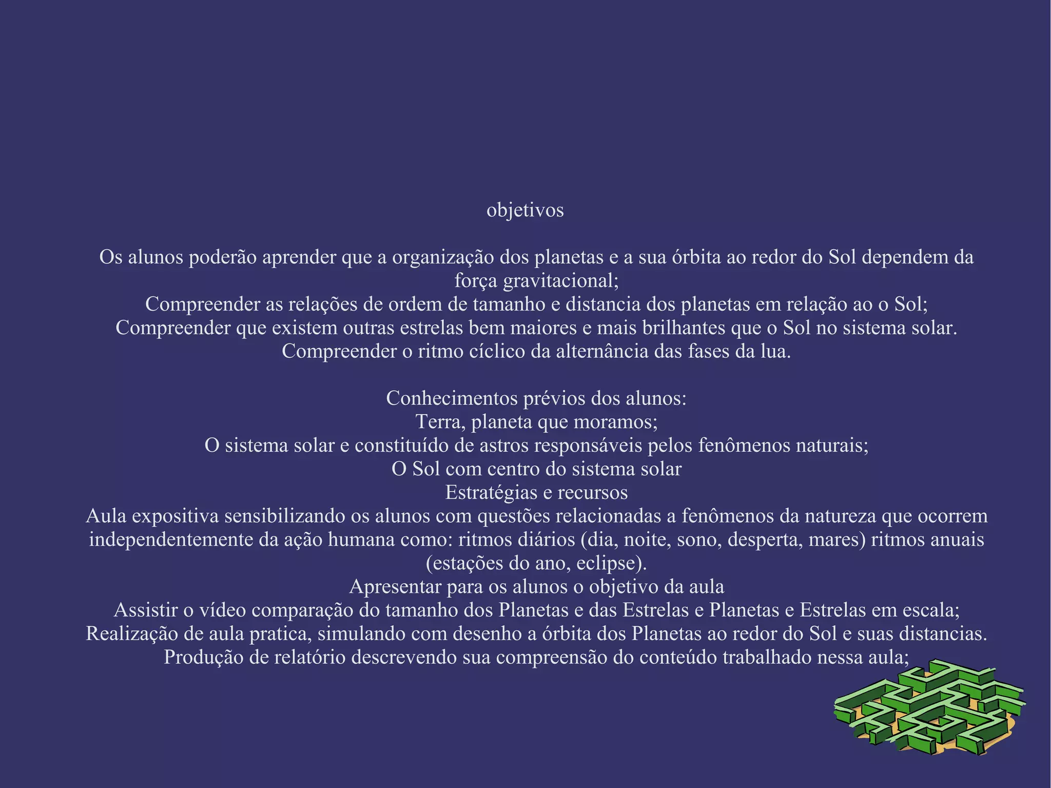 objetivos Os alunos poderão aprender que a organização dos planetas e a sua órbita ao redor do Sol dependem da força gravitacional; Compreender as relações de ordem de tamanho e distancia dos planetas em relação ao o Sol; Compreender que existem outras estrelas bem maiores e mais brilhantes que o Sol no sistema solar. Compreender o ritmo cíclico da alternância das fases da lua. Conhecimentos prévios dos alunos: Terra, planeta que moramos; O sistema solar e constituído de astros responsáveis pelos fenômenos naturais; O Sol com centro do sistema solar Estratégias e recursos Aula expositiva sensibilizando os alunos com questões relacionadas a fenômenos da natureza que ocorrem independentemente da ação humana como: ritmos diários (dia, noite, sono, desperta, mares) ritmos anuais (estações do ano, eclipse). Apresentar para os alunos o objetivo da aula Assistir o vídeo comparação do tamanho dos Planetas e das Estrelas e Planetas e Estrelas em escala; Realização de aula pratica, simulando com desenho a órbita dos Planetas ao redor do Sol e suas distancias. Produção de relatório descrevendo sua compreensão do conteúdo trabalhado nessa aula;