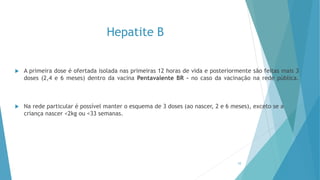 Hepatite B
 A primeira dose é ofertada isolada nas primeiras 12 horas de vida e posteriormente são feitas mais 3
doses (2,4 e 6 meses) dentro da vacina Pentavalente BR – no caso da vacinação na rede pública.
 Na rede particular é possível manter o esquema de 3 doses (ao nascer, 2 e 6 meses), exceto se a
criança nascer <2kg ou <33 semanas.
10
 