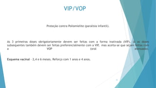 VIP/VOP
Proteção contra Poliomielite (paralisia infantil).
As 3 primeiras doses obrigatoriamente devem ser feitas com a forma inativada (VIP), já as doses
subsequentes também devem ser feitas preferencialmente com a VIP, mas aceita-se que sejam feitas com
a VOP (oral atenuada).
Esquema vacinal – 2,4 e 6 meses. Reforço com 1 anos e 4 anos.
12
 