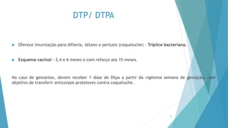 DTP/ DTPA
 Oferece imunização para difteria, tétano e pertusis (coqueluche) – Tríplice bacteriana.
 Esquema vacinal – 2,4 e 6 meses e com reforço aos 15 meses.
No caso de gestantes, devem receber 1 dose de Dtpa a partir da vigésima semana de gestação, com
objetivo de transferir anticorpos protetores contra coqueluche.
13
 