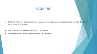 Rotavirus
 Combate infecções gastrointestinais causadas pelo rotavirus, uma das principais caudas da diarreia
grave entre as crianças.
 SUS – Vacina monovalente, esquema 2 e 4 meses.
 Rede Particular – Vacina pentavalente 2,4 e 6 meses.
14
 
