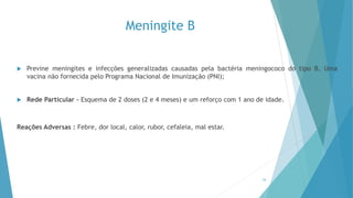 Meningite B
 Previne meningites e infecções generalizadas causadas pela bactéria meningococo do tipo B. Uma
vacina não fornecida pelo Programa Nacional de Imunização (PNI);
 Rede Particular – Esquema de 2 doses (2 e 4 meses) e um reforço com 1 ano de idade.
Reações Adversas : Febre, dor local, calor, rubor, cefaleia, mal estar.
16
 
