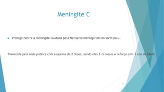Meningite C
 Protege contra a meningite caudada pela Neisseria meningitidis do sorotipo C.
Fornecida pela rede publica com esquema de 2 doses, sendo elas 3 -5 meses e reforço com 1 ano de idade.
17
 