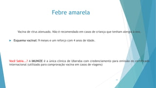 Febre amarela
Vacina de vírus atenuado. Não é recomendado em casos de criança que tenham alergia à ovo.
 Esquema vacinal: 9 meses e um reforço com 4 anos de idade.
Você Sabia...? A IMUNIZE é a única clinica de Uberaba com credenciamento para emissão do certificado
internacional (utilizado para comprovação vacina em casos de viagens)
19
 