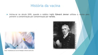 História da vacina
 Iniciou-se no século XVIII, quando o médico inglês Edward Jenner utilizou a vacina para
prevenir a contaminação por contaminação por varíola.
2
https://brasilescola.uol.com.br/biologia/a-historia-vacina.htm
brasilescola.uol.com.br/biologia/a-historia-vacina.htm
 