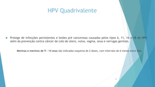 HPV Quadrivalente
 Protege de infecções persistentes e lesões pré cancerosas causadas pelos tipos 6, 11, 16 e 18 de HPV,
além da prevenção contra câncer de colo de útero, vulva, vagina, anus e verrugas genitais.
Meninas e meninos de 9 – 14 anos são indicadas esquema de 2 doses, com intervalo de 6 meses entre elas.
22
 